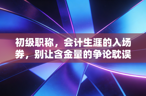 初级职称,会计生涯的入场券,别让含金量的争论耽误了你的前程