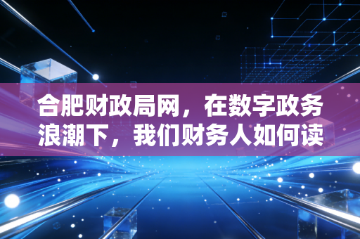 合肥财政局网，在数字政务浪潮下，我们财务人如何读懂这座城市的钱袋子与机会簿