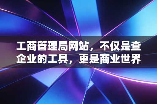 工商管理局网站，不仅是查企业的工具，更是商业世界的照妖镜与护身符
