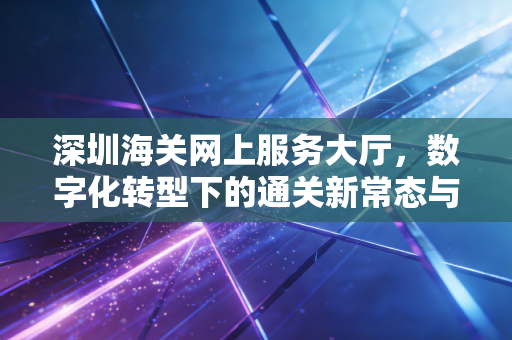 深圳海关网上服务大厅,数字化转型下的通关新常态与财务人的必修课