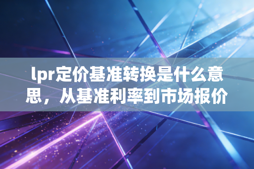 lpr定价基准转换是什么意思,从基准利率到市场报价的房贷变局与财富启示