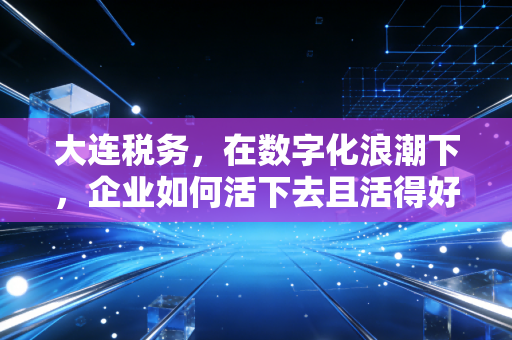 大连税务,在数字化浪潮下,企业如何活下去且活得好?