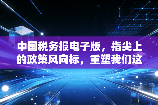 中国税务报电子版，指尖上的政策风向标，重塑我们这一代税务人的工作流