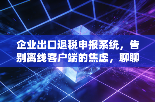 企业出口退税申报系统，告别离线客户端的焦虑，聊聊我们与退税系统的爱恨情仇