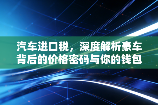 汽车进口税，深度解析豪车背后的价格密码与你的钱包保卫战
