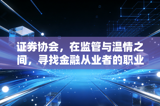 证券协会,在监管与温情之间,寻找金融从业者的职业归宿