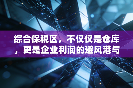 综合保税区,不仅仅是仓库,更是企业利润的避风港与加速器