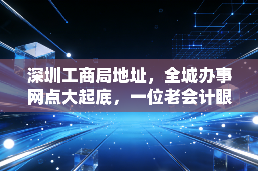 深圳工商局地址,全城办事网点大起底,一位老会计眼中的注册变迁史