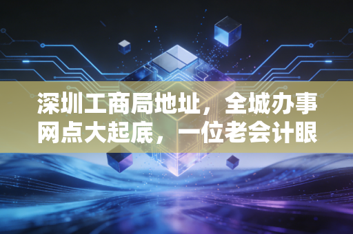 深圳工商局地址,全城办事网点大起底,一位老会计眼中的注册变迁史
