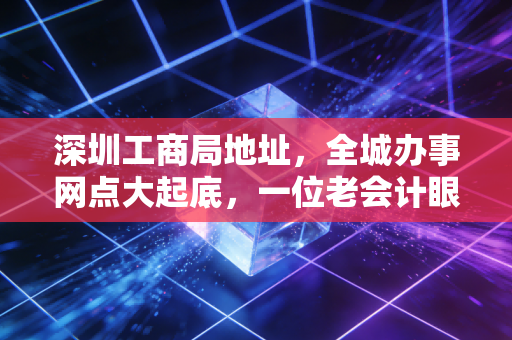 深圳工商局地址，全城办事网点大起底，一位老会计眼中的注册变迁史