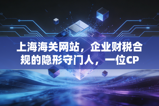 上海海关网站，企业财税合规的隐形守门人，一位CPA眼中的实操指南与深度思考
