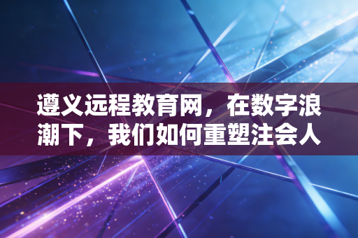 遵义远程教育网,在数字浪潮下,我们如何重塑注会人的终身学习之路