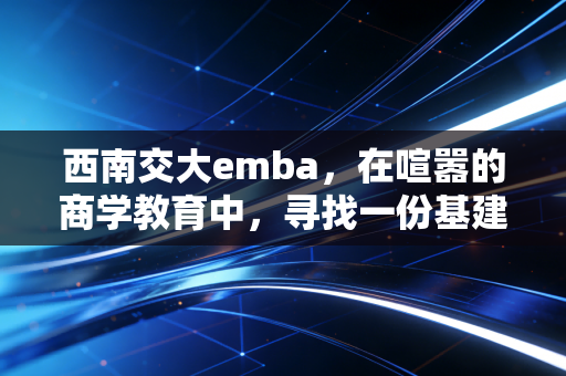 西南交大emba，在喧嚣的商学教育中，寻找一份基建狂魔的沉稳与务实