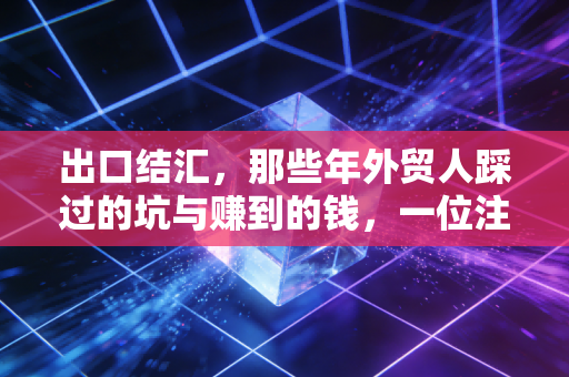 出口结汇,那些年外贸人踩过的坑与赚到的钱,一位注会老友的真心话