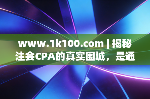 www.1k100.com | 揭秘注会CPA的真实围城，是通往财富自由的阶梯，还是一场精心包装的苦修？