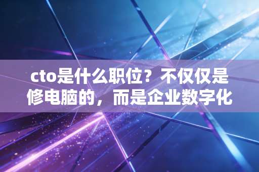 cto是什么职位?不仅仅是修电脑的,而是企业数字化转型的关键先生