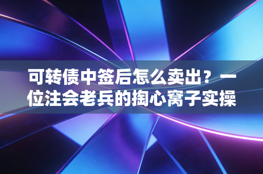可转债中签后怎么卖出？一位注会老兵的掏心窝子实操指南