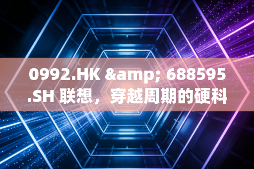 0992.HK & 688595.SH 联想，穿越周期的硬科技突围战——一位注会眼中的财报与未来