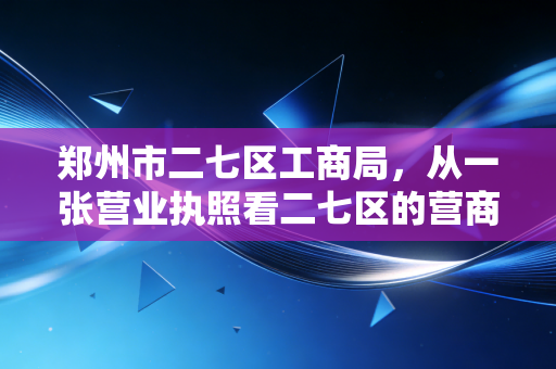 郑州市二七区工商局，从一张营业执照看二七区的营商环境变迁
