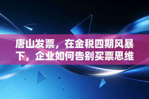 唐山发票，在金税四期风暴下，企业如何告别买票思维，重塑财税合规生命线