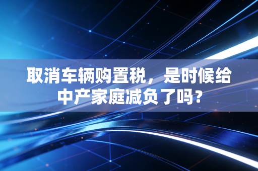 取消车辆购置税，是时候给中产家庭减负了吗？