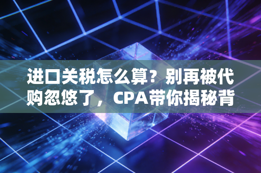 进口关税怎么算?别再被代购忽悠了,CPA带你揭秘背后的逻辑