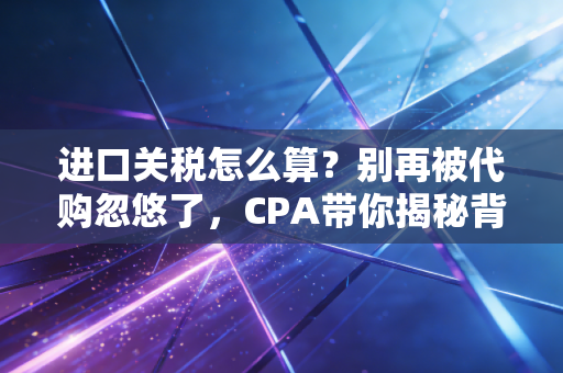 进口关税怎么算?别再被代购忽悠了,CPA带你揭秘背后的逻辑