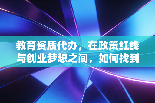 教育资质代办,在政策红线与创业梦想之间,如何找到那条唯一的出路