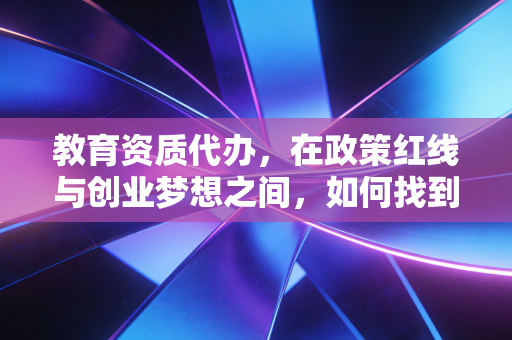 教育资质代办,在政策红线与创业梦想之间,如何找到那条唯一的出路