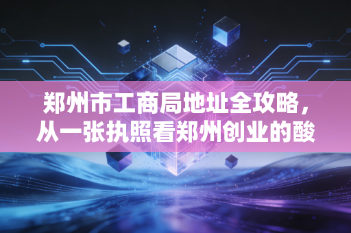 郑州市工商局地址全攻略，从一张执照看郑州创业的酸甜苦辣
