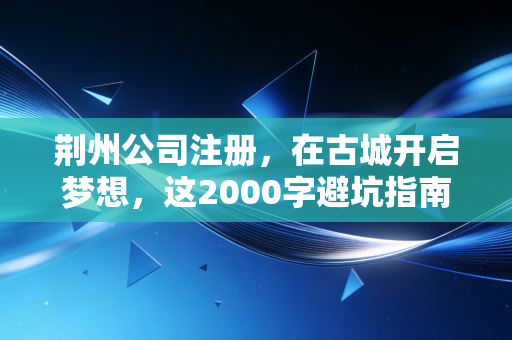 荆州公司注册，在古城开启梦想，这2000字避坑指南比你的商业计划书还重要