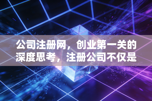 公司注册网,创业第一关的深度思考,注册公司不仅是填表,更是商业模式的顶层设计