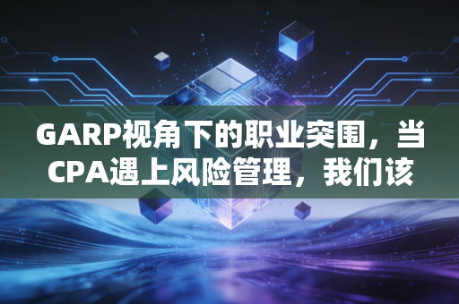 GARP视角下的职业突围，当CPA遇上风险管理，我们该如何重塑核心竞争力？