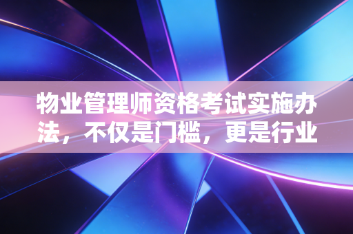 物业管理师资格考试实施办法,不仅是门槛,更是行业尊严的试金石
