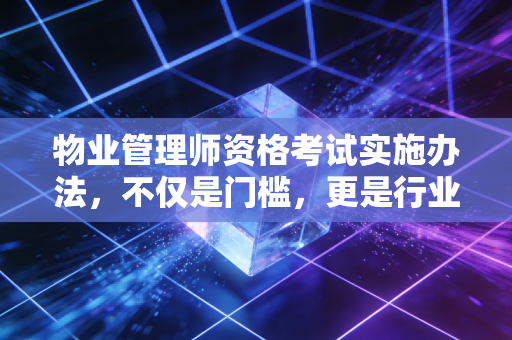 物业管理师资格考试实施办法,不仅是门槛,更是行业尊严的试金石
