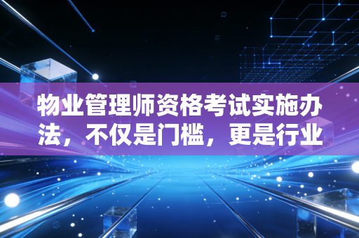 物业管理师资格考试实施办法，不仅是门槛，更是行业尊严的试金石