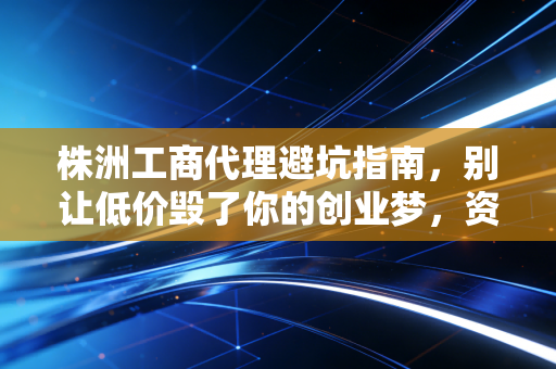 株洲工商代理避坑指南,别让低价毁了你的创业梦,资深注会教你如何选对合伙人