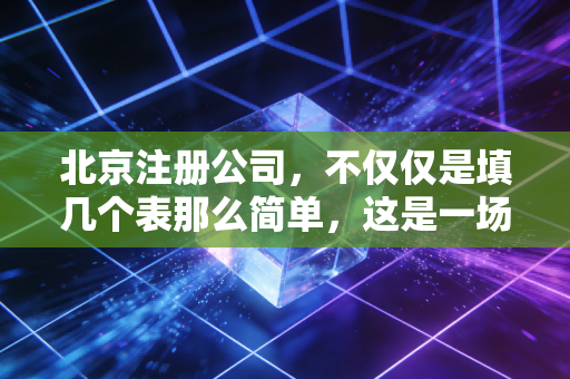北京注册公司，不仅仅是填几个表那么简单，这是一场关于合规与生存的硬仗