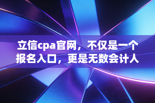 立信cpa官网，不仅是一个报名入口，更是无数会计人追梦路上的精神灯塔
