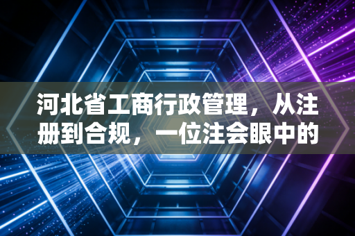 河北省工商行政管理，从注册到合规，一位注会眼中的燕赵商业生态变迁