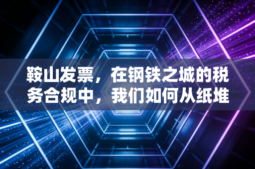 鞍山发票，在钢铁之城的税务合规中，我们如何从纸堆走向云端？