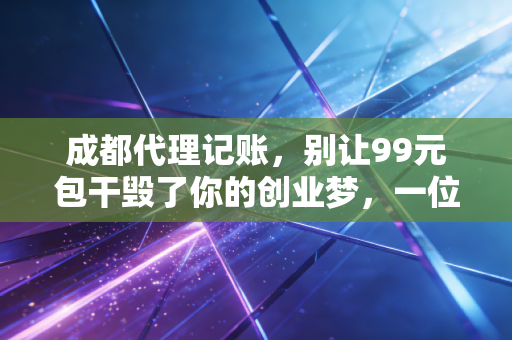 成都代理记账,别让99元包干毁了你的创业梦,一位老会计的掏心窝子话