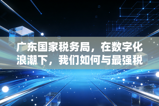 广东国家税务局,在数字化浪潮下,我们如何与最强税务大脑共舞?