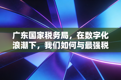 广东国家税务局，在数字化浪潮下，我们如何与最强税务大脑共舞？