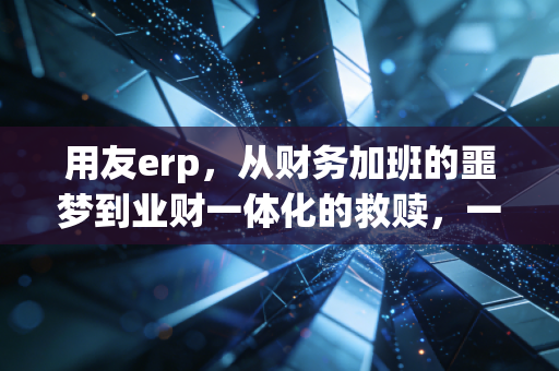 用友erp,从财务加班的噩梦到业财一体化的救赎,一个注会老兵的真实观察