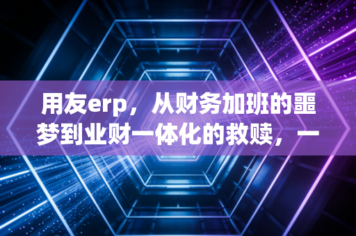 用友erp,从财务加班的噩梦到业财一体化的救赎,一个注会老兵的真实观察