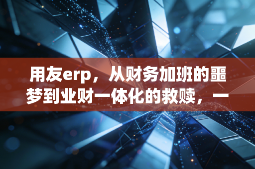 用友erp，从财务加班的噩梦到业财一体化的救赎，一个注会老兵的真实观察