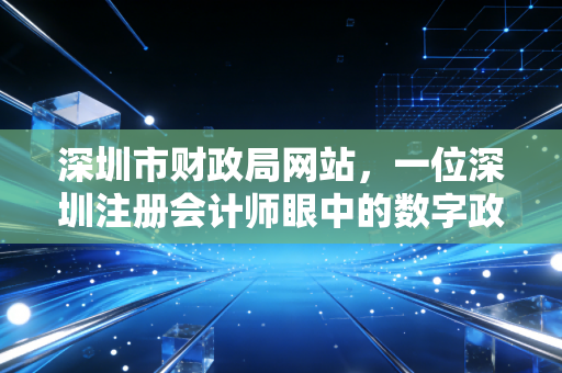 深圳市财政局网站,一位深圳注册会计师眼中的数字政务风向标与实务避坑指南