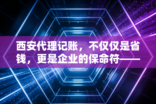 西安代理记账，不仅仅是省钱，更是企业的保命符——一位资深注会的真心话