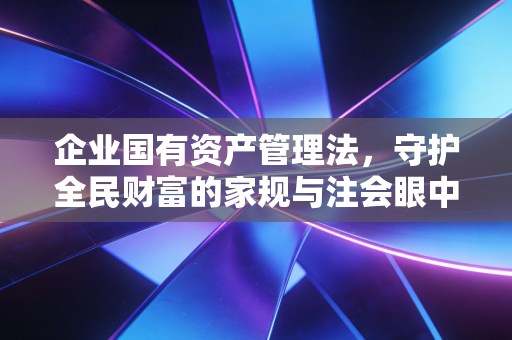 企业国有资产管理法,守护全民财富的家规与注会眼中的审计红线